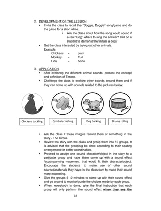 18
2. DEVELOPMENT OF THE LESSON
 Invite the class to recall the “Doggie, Doggie” song/game and do
the game for a short while.
 Ask the class about how the song would sound if
a real “Dog” where to sing the answer? Call on a
student to demonstrate/imitate a dog?
 Get the class interested by trying out other animals.
Example:
Chickens - corn
Monkey - fruit
Lion - bone
3. APPLICATION
 After exploring the different animal sounds, present the concept
and definition of Timbre.
 Challenge the class to explore other sounds around them and if
they can come up with sounds related to the pictures below:
 Ask the class if these images remind them of something in the
story - The Circus.
 Review the story with the class and group them into 10 groups. It
is advised that the grouping be done according to their seating
arrangement for better coordination.
 Proceed to assign one sound character/object in the story to a
particular group and have them come up with a sound effect
/accompanying movement that would fit their character/object.
Encourage the students to make use of other sound
sources/materials they have in the classroom to make their sound
more interesting.
 Give the groups 5-10 minutes to come up with their sound effect
and go around to monitor/guide the choices made by each group.
 When, everybody is done, give the final instruction that each
group will only perform the sound effect when they see the
Chickens cackling Cymbals clashing Dog barking Drums rolling
 