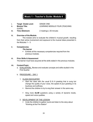 20
Music 1 – Teacher’s Guide: Module 4
I. Target Grade Level: GRADE ONE
II. Module Title: LEARNING MODULE FOUR (TEACHING
GUIDE)
III. Time Allotment: 2 meetings x 30 minutes
IV. Overview of the Module:
The module aims to evaluate the children’s musical growth, resulting
from their active involvement and exposure to the musical ideas presented in
the Modules 1 – 3.
V. Competencies
The learner
 Exhibits all the necessary competencies required from the
previous modules.
VI. Prior Skills & Assessment
The learner must have acquired all the skills stated in the previous modules.
VII. Content/Topic:
a. EVALUATION: Review and evaluate concepts and skills studied in the
First Quarter.
b. PROCEDURE - DAY 1
1. CLASS ENCOUNTER
 Start the class with the usual Q & A greeting that is sung but
change the quality of your voice, the speed of your greeting or its
loudness and softness.
 Remind the children to try to sing their answer in the same way.
 Sing more So-Mi questions using a variety of dynamic levels,
speed and voice qualities.
2. DEVELOPMENT OF THE LESSON
 Invite the children to gather round and listen to the story about
“Working at the Fire Station”
 