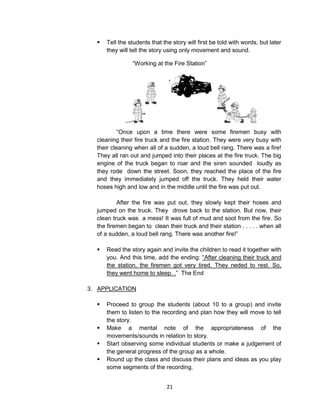 21
 Tell the students that the story will first be told with words, but later
they will tell the story using only movement and sound.
“Working at the Fire Station”
“Once upon a time there were some firemen busy with
cleaning their fire truck and the fire station. They were very busy with
their cleaning when all of a sudden, a loud bell rang. There was a fire!
They all ran out and jumped into their places at the fire truck. The big
engine of the truck began to roar and the siren sounded loudly as
they rode down the street. Soon, they reached the place of the fire
and they immediately jumped off the truck. They held their water
hoses high and low and in the middle until the fire was put out.
After the fire was put out, they slowly kept their hoses and
jumped on the truck. They drove back to the station. But now, their
clean truck was a mess! It was full of mud and soot from the fire. So
the firemen began to clean their truck and their station . . . . . when all
of a sudden, a loud bell rang. There was another fire!”
 Read the story again and invite the children to read it together with
you. And this time, add the ending: “After cleaning their truck and
the station, the firemen got very tired. They neded to rest. So,
they went home to sleep. .” The End
3. APPLICATION
 Proceed to group the students (about 10 to a group) and invite
them to listen to the recording and plan how they will move to tell
the story.
 Make a mental note of the appropriateness of the
movements/sounds in relation to story.
 Start observing some individual students or make a judgement of
the general progress of the group as a whole.
 Round up the class and discuss their plans and ideas as you play
some segments of the recording.
 