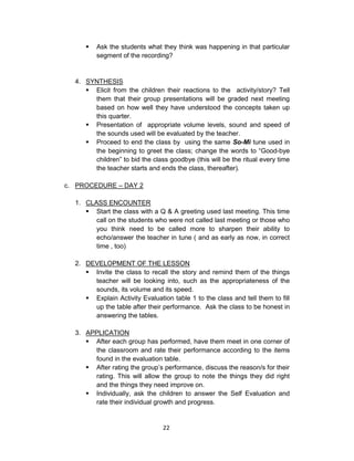22
 Ask the students what they think was happening in that particular
segment of the recording?
4. SYNTHESIS
 Elicit from the children their reactions to the activity/story? Tell
them that their group presentations will be graded next meeting
based on how well they have understood the concepts taken up
this quarter.
 Presentation of appropriate volume levels, sound and speed of
the sounds used will be evaluated by the teacher.
 Proceed to end the class by using the same So-Mi tune used in
the beginning to greet the class; change the words to “Good-bye
children” to bid the class goodbye (this will be the ritual every time
the teacher starts and ends the class, thereafter).
c. PROCEDURE – DAY 2
1. CLASS ENCOUNTER
 Start the class with a Q & A greeting used last meeting. This time
call on the students who were not called last meeting or those who
you think need to be called more to sharpen their ability to
echo/answer the teacher in tune ( and as early as now, in correct
time , too)
2. DEVELOPMENT OF THE LESSON
 Invite the class to recall the story and remind them of the things
teacher will be looking into, such as the appropriateness of the
sounds, its volume and its speed.
 Explain Activity Evaluation table 1 to the class and tell them to fill
up the table after their performance. Ask the class to be honest in
answering the tables.
3. APPLICATION
 After each group has performed, have them meet in one corner of
the classroom and rate their performance according to the items
found in the evaluation table.
 After rating the group’s performance, discuss the reason/s for their
rating. This will allow the group to note the things they did right
and the things they need improve on.
 Individually, ask the children to answer the Self Evaluation and
rate their individual growth and progress.
 