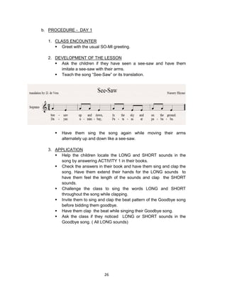 26
b. PROCEDURE - DAY 1
1. CLASS ENCOUNTER
 Greet with the usual SO-MI greeting.
2. DEVELOPMENT OF THE LESSON
 Ask the children if they have seen a see-saw and have them
imitate a see-saw with their arms.
 Teach the song “See-Saw” or its translation.
 Have them sing the song again while moving their arms
alternately up and down like a see-saw.
3. APPLICATION
 Help the children locate the LONG and SHORT sounds in the
song by answering ACTIVITY 1 in their books.
 Check the answers in their book and have them sing and clap the
song. Have them extend their hands for the LONG sounds to
have them feel the length of the sounds and clap the SHORT
sounds.
 Challenge the class to sing the words LONG and SHORT
throughout the song while clapping.
 Invite them to sing and clap the beat pattern of the Goodbye song
before bidding them goodbye.
 Have them clap the beat while singing their Goodbye song.
 Ask the class if they noticed LONG or SHORT sounds in the
Goodbye song. ( All LONG sounds)
 