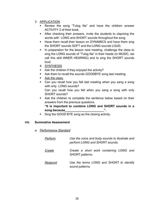 28
3. APPLICATION
 Review the song “Tulog Na” and have the children answer
ACTIVITY 2 of their book.
 After checking their answers, invite the students to clap/sing the
words with LONG and SHORT sounds throughout the song.
 Have them recall their lesson on DYNAMICS and have them sing
the SHORT sounds SOFT and the LONG sounds LOUD.
 In preparation for the lesson next meeting, challenge the class to
sing the LONG sounds of “Tulog Na” in their heads (in MUSIC, we
call this skill INNER HEARING) and to sing the SHORT sounds
loud.
4. SYNTHESIS
 Ask the children if they enjoyed the activity?
 Ask them to recall the sounds GOODBYE song last meeting.
 Ask the class:
 Can you recall how you felt last meeting when you sang a song
with only LONG sounds?
Can you recall how you felt when you sang a song with only
SHORT sounds?
 Ask the children to complete the sentence below based on their
answers from the previous questions.
“It is important to combine LONG and SHORT sounds in a
song because_______________________”.
 Sing the GOOD BYE song as the closing activity.
VIII. Summative Assessment
a. Performance Standard
Perform Use the voice and body sounds to illustrate and
perform LONG and SHORT sounds.
Create Create a short work containing LONG and
SHORT patterns.
Respond Use the terms LONG and SHORT to identify
sound patterns.
 