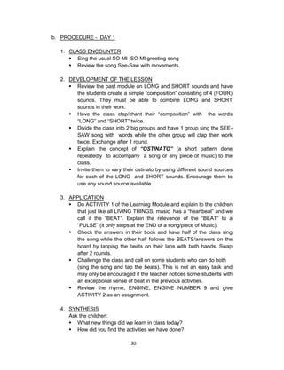 30
b. PROCEDURE - DAY 1
1. CLASS ENCOUNTER
 Sing the usual SO-MI SO-MI greeting song
 Review the song See-Saw with movements.
2. DEVELOPMENT OF THE LESSON
 Review the past module on LONG and SHORT sounds and have
the students create a simple “composition” consisting of 4 (FOUR)
sounds. They must be able to combine LONG and SHORT
sounds in their work.
 Have the class clap/chant their “composition” with the words
“LONG” and “SHORT” twice.
 Divide the class into 2 big groups and have 1 group sing the SEE-
SAW song with words while the other group will clap their work
twice. Exchange after 1 round.
 Explain the concept of “OSTINATO” (a short pattern done
repeatedly to accompany a song or any piece of music) to the
class.
 Invite them to vary their ostinato by using different sound sources
for each of the LONG and SHORT sounds. Encourage them to
use any sound source available.
3. APPLICATION
 Do ACTIVITY 1 of the Learning Module and explain to the children
that just like all LIVING THINGS, music has a “heartbeat” and we
call it the “BEAT”. Explain the relevance of the “BEAT” to a
“PULSE” (it only stops at the END of a song/piece of Music).
 Check the answers in their book and have half of the class sing
the song while the other half follows the BEATS/answers on the
board by tapping the beats on their laps with both hands. Swap
after 2 rounds.
 Challenge the class and call on some students who can do both
(sing the song and tap the beats). This is not an easy task and
may only be encouraged if the teacher notices some students with
an exceptional sense of beat in the previous activities.
 Review the rhyme, ENGINE, ENGINE NUMBER 9 and give
ACTIVITY 2 as an assignment.
4. SYNTHESIS
Ask the children:
 What new things did we learn in class today?
 How did you find the activities we have done?
 