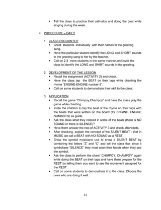 31
 Tell the class to practice their ostinatos and doing the beat while
singing during the week.
c. PROCEDURE – DAY 2
1. CLASS ENCOUNTER
 Greet students individually with their names in the greeting
song.
 Have the particular student identify the LONG and SHORT sounds
in the greeting sang to her by the teacher.
 Call on 2-3 more students in the same manner,and invite the
class to identify the LONG and SHIRT sounds in the greeting.
2. DEVELOPMENT OF THE LESSON
 Recall the assignment (ACTIVITY 2) and check.
 Have the class tap the BEAT on their laps while chanting the
rhyme “ENGINE-ENGINE number 9”.
 Call on some students to demonstrate their skill to the class.
3. APPLICATION
 Recall the game ”Chimpoy,Champoy” and have the class play the
game while chanting.
 Invite the children to tap the beat of the rhyme on their laps with
the beats that were written on the board (for ENGINE, ENGINE
NUMBER 9) as guide.
 Ask the class what they noticed in some of the beats (there is NO
SOUND or there is SILENCE)?
 Have them answer the rest of ACTIVITY 3 and check afterwards.
 After checking, explain the concept of the SILENT BEAT - that in
MUSIC we call a BEAT with NO SOUND as a REST.
 Show the symbol musicians use to show a SILENT BEAT by
combining the letters “Z” and “C” and tell the class that since it
symbolizes “SILENCE” they must open their hands when they see
the symbol.
 Ask the class to perform the chant “CHIMPOY, CHAMPOY” again
while doing the BEAT on their laps and have them prepare for the
REST by telling them you want to see the movement assigned for
the REST.
 Call on some students to demonstrate it to the class. Choose the
ones who are doing it well.
 