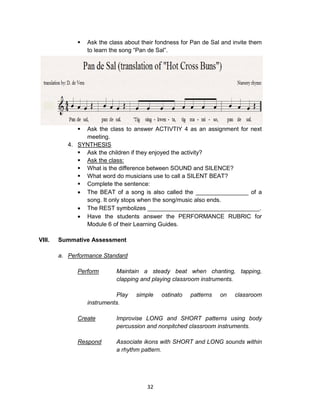 32
 Ask the class about their fondness for Pan de Sal and invite them
to learn the song “Pan de Sal”.
 Ask the class to answer ACTIVTIY 4 as an assignment for next
meeting.
4. SYNTHESIS
 Ask the children if they enjoyed the activity?
 Ask the class:
 What is the difference between SOUND and SILENCE?
 What word do musicians use to call a SILENT BEAT?
 Complete the sentence:
 The BEAT of a song is also called the ________________ of a
song. It only stops when the song/music also ends.
 The REST symbolizes __________________________________.
 Have the students answer the PERFORMANCE RUBRIC for
Module 6 of their Learning Guides.
VIII. Summative Assessment
a. Performance Standard
Perform Maintain a steady beat when chanting, tapping,
clapping and playing classroom instruments.
Play simple ostinato patterns on classroom
instruments.
Create Improvise LONG and SHORT patterns using body
percussion and nonpitched classroom instruments.
Respond Associate ikons with SHORT and LONG sounds within
a rhythm pattern.
 