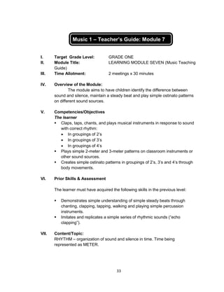 33
Music 1 – Teacher’s Guide: Module 7
I. Target Grade Level: GRADE ONE
II. Module Title: LEARNING MODULE SEVEN (Music Teaching
Guide)
III. Time Allotment: 2 meetings x 30 minutes
IV. Overview of the Module:
The module aims to have children identify the difference between
sound and silence, maintain a steady beat and play simple ostinato patterns
on different sound sources.
V. Competencies/Objectives
The learner
 Claps, taps, chants, and plays musical instruments in response to sound
with correct rhythm:
 In groupings of 2’s
 In groupings of 3’s
 In groupings of 4’s
 Plays simple 2-meter and 3-meter patterns on classroom instruments or
other sound sources.
 Creates simple ostinato patterns in groupings of 2’s, 3’s and 4’s through
body movements.
VI. Prior Skills & Assessment
The learner must have acquired the following skills in the previous level:
 Demonstrates simple understanding of simple steady beats through
chanting, clapping, tapping, walking and playing simple percussion
instruments.
 Imitates and replicates a simple series of rhythmic sounds (“echo
clapping”).
VII. Content/Topic:
RHYTHM – organization of sound and silence in time. Time being
represented as METER.
 