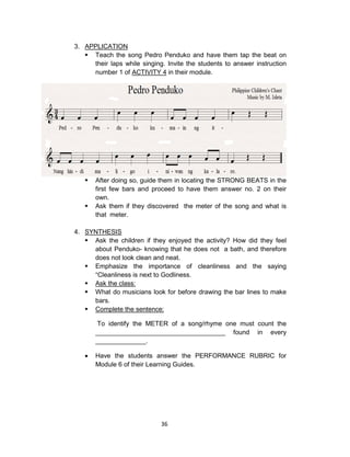 36
3. APPLICATION
 Teach the song Pedro Penduko and have them tap the beat on
their laps while singing. Invite the students to answer instruction
number 1 of ACTIVITY 4 in their module.
 After doing so, guide them in locating the STRONG BEATS in the
first few bars and proceed to have them answer no. 2 on their
own.
 Ask them if they discovered the meter of the song and what is
that meter.
4. SYNTHESIS
 Ask the children if they enjoyed the activity? How did they feel
about Penduko- knowing that he does not a bath, and therefore
does not look clean and neat.
 Emphasize the importance of cleanliness and the saying
“Cleanliness is next to Godliness.
 Ask the class:
 What do musicians look for before drawing the bar lines to make
bars.
 Complete the sentence:
To identify the METER of a song/rhyme one must count the
____________________________________ found in every
______________.
 Have the students answer the PERFORMANCE RUBRIC for
Module 6 of their Learning Guides.
 