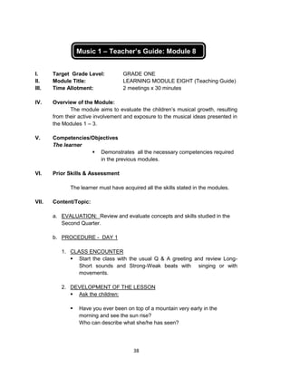 38
Music 1 – Teacher’s Guide: Module 8
I. Target Grade Level: GRADE ONE
II. Module Title: LEARNING MODULE EIGHT (Teaching Guide)
III. Time Allotment: 2 meetings x 30 minutes
IV. Overview of the Module:
The module aims to evaluate the children’s musical growth, resulting
from their active involvement and exposure to the musical ideas presented in
the Modules 1 – 3.
V. Competencies/Objectives
The learner
 Demonstrates all the necessary competencies required
in the previous modules.
VI. Prior Skills & Assessment
The learner must have acquired all the skills stated in the modules.
VII. Content/Topic:
a. EVALUATION: Review and evaluate concepts and skills studied in the
Second Quarter.
b. PROCEDURE - DAY 1
1. CLASS ENCOUNTER
 Start the class with the usual Q & A greeting and review Long-
Short sounds and Strong-Weak beats with singing or with
movements.
2. DEVELOPMENT OF THE LESSON
 Ask the children:
 Have you ever been on top of a mountain very early in the
morning and see the sun rise?
Who can describe what she/he has seen?
 