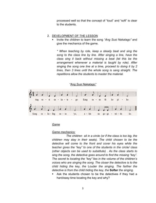 3
processed well so that the concept of “loud” and “soft” is clear
to the students.
2. DEVELOPMENT OF THE LESSON
 Invite the children to learn the song “Ang Susi Nakatago” and
give the mechanics of the game.
* When teaching by rote, keep a steady beat and sing the
song to the class line by line. After singing a line, have the
class sing it back without missing a beat (let this be the
arrangement whenever a material is taught by rote). After
singing the song one line at a time, proceed to doing it by 2
lines, then 3 lines until the whole song is sang straight. The
repetitions allow the students to master the material.
“Ang Susi Nakatago”
Game
Game mechanics:
The children sit in a circle (or if the class is too big, the
children may stay in their seats). The child chosen to be the
detective will come to the front and cover his eyes while the
teacher gives the “key” to one of the students in the circle/ class
(other objects can be used to substitute) . As the class starts to
sing the song, the detective goes around to find the missing “key”.
The secret to locating the “key” lies in the volume of the children’s
voices who are singing the song. The closer the detective is to the
child hiding the key, the Louder the singing. The farther the
detective is from the child hiding the key, the Softer the singing.
 Ask the students chosen to be the detectives if they had a
hard/easy time locating the key and why?
 