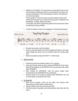 39
 Explain to the children: The next song is a short game from one of
the provinces in Mindanao which is surrounded by mountains, the
province of Bukidnon. The name Bukidnon means “mountainous”
or “full of mountains”.
There, plenty of fruits and crops are grown because of the cold
climate and the good soil. Among the crops grown in Bukidnon are
pineapples, oranges, coffee and cacao.
Let us learn one of the Finger Play games from the province which
is a favorite of young children.
 Invite the children to learn the song/game “Pong Pong Piyangaw”.
 Process the activity, ask the children:
 Did you enjoy the game? How about patting the beat on your laps
while singing the song? Can you identify where the strong beats
are?
 Have the students answer ACTIVITY 1 of their book.
3. APPLICATION
 Proceed to group the students (about 15 in a group).
 Have each group come up with a simple OSTINATO for the song.
Remind the students of the METER of the song before they make
their OSTINATO.
 After making an OSTINATO, help the group assign body
movements for the OSTINATO they composed.
 Give the class 5-10 minutes to practice their OSTINATO and call
on each group to showcase their work.
4. SYNTHESIS
 After all the groups, round up the class and discuss their
observations of each others’ performance.
 Ask the children how they found the activity?
 Tell them about the graded culminating activity next week with the
same.
 