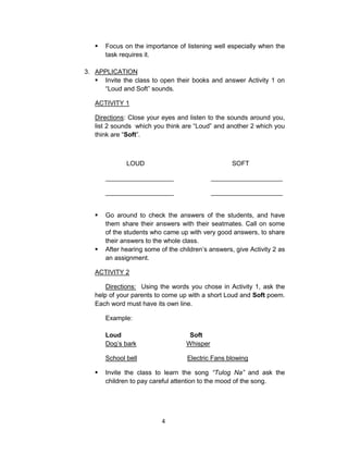 4
 Focus on the importance of listening well especially when the
task requires it.
3. APPLICATION
 Invite the class to open their books and answer Activity 1 on
“Loud and Soft” sounds.
ACTIVITY 1
Directions: Close your eyes and listen to the sounds around you,
list 2 sounds which you think are “Loud” and another 2 which you
think are “Soft”.
LOUD SOFT
___________________ ____________________
___________________ ____________________
 Go around to check the answers of the students, and have
them share their answers with their seatmates. Call on some
of the students who came up with very good answers, to share
their answers to the whole class.
 After hearing some of the children’s answers, give Activity 2 as
an assignment.
ACTIVITY 2
Directions: Using the words you chose in Activity 1, ask the
help of your parents to come up with a short Loud and Soft poem.
Each word must have its own line.
Example:
Loud Soft
Dog’s bark Whisper
School bell Electric Fans blowing
 Invite the class to learn the song “Tulog Na” and ask the
children to pay careful attention to the mood of the song.
 