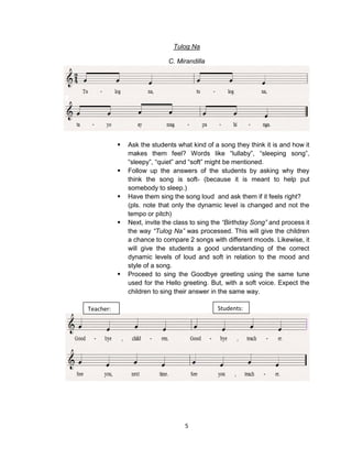 5
Tulog Na
C. Mirandilla
 Ask the students what kind of a song they think it is and how it
makes them feel? Words like “lullaby”, “sleeping song”,
“sleepy”, “quiet” and “soft” might be mentioned.
 Follow up the answers of the students by asking why they
think the song is soft- (because it is meant to help put
somebody to sleep.)
 Have them sing the song loud and ask them if it feels right?
(pls. note that only the dynamic level is changed and not the
tempo or pitch)
 Next, invite the class to sing the “Birthday Song” and process it
the way “Tulog Na” was processed. This will give the children
a chance to compare 2 songs with different moods. Likewise, it
will give the students a good understanding of the correct
dynamic levels of loud and soft in relation to the mood and
style of a song.
 Proceed to sing the Goodbye greeting using the same tune
used for the Hello greeting. But, with a soft voice. Expect the
children to sing their answer in the same way.
Teacher: Students:
 
