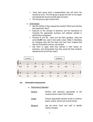 7
 Have each group send a representative who will mimic the
sounds by turns. The first group to guess the item on the paper
and classify the sound correctly gets one point.
 The first group to get 5 points wins.
4. SYNTHESIS
 Ask the children if they enjoyed the activity? Which part did they
like least/most? Why?
 Expound on the concept of dynamics and the importance of
choosing the appropriate loudness and softness needed in
performing a song/poem.
 Proceed to end the class and bid them goodbye, using the
same So-Mi tune used in last week’s class. Make it interesting
by changing roles with the class and have them imagine that
they are the teacher and you, the student.
 Ask them to apply what they learned in their lesson on
dynamics, and demonstrate how they would bid their students
farewell at the end of their class?
VIII. Summative Assessment
a. Performance Standard
Perform Perform with dynamics appropriate to the
musical mood or style of the material
Create Choose appropriate dynamic levels to enhance
poetry, chants, drama and musical stories
Respond Use the terms “loud” and “soft” to identify
volume changes.
Teacher: Students:
 