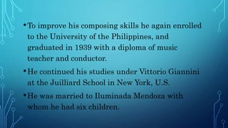 •To improve his composing skills he again enrolled
to the University of the Philippines, and
graduated in 1939 with a diploma of music
teacher and conductor.
•He continued his studies under Vittorio Giannini
at the Juilliard School in New York, U.S.
•He was married to Iluminada Mendoza with
whom he had six children.
 