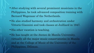 • After studying with several prominent musicians in the
Philippines, he took advanced composition training with
Bernard Wagenaar of the Netherlands.
• He also studied harmony and orchestration under
Vittorio Giannini and took classes at Juilliard in 1947.
• His other vocation is teaching.
• He has taught at the Ateneo de Manila University,
virtually all the major music conservatories in Manila
and at the College of Music of the University of the
Philippines, Diliman.
 
