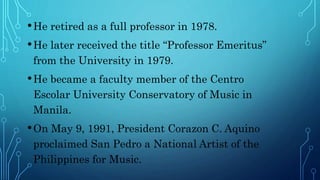 •He retired as a full professor in 1978.
•He later received the title “Professor Emeritus”
from the University in 1979.
•He became a faculty member of the Centro
Escolar University Conservatory of Music in
Manila.
•On May 9, 1991, President Corazon C. Aquino
proclaimed San Pedro a National Artist of the
Philippines for Music.
 