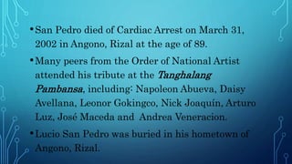 •San Pedro died of Cardiac Arrest on March 31,
2002 in Angono, Rizal at the age of 89.
•Many peers from the Order of National Artist
attended his tribute at the Tanghalang
Pambansa, including: Napoleon Abueva, Daisy
Avellana, Leonor Gokingco, Nick Joaquín, Arturo
Luz, José Maceda and Andrea Veneracion.
•Lucio San Pedro was buried in his hometown of
Angono, Rizal.
 