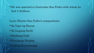 • He was married to Gertrudes San Pedro with whom he
had 3 children.
Lucio Diestro San Pedro’s compositions:
• Sa Ugot ng Duyan
• Sa Lupang Sarili
• Simbang Gabi
• Payapang Daigdig
• Lahing Kayumanggi
 