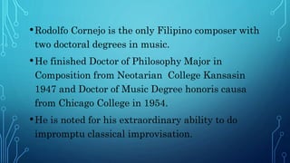 •Rodolfo Cornejo is the only Filipino composer with
two doctoral degrees in music.
•He finished Doctor of Philosophy Major in
Composition from Neotarian College Kansasin
1947 and Doctor of Music Degree honoris causa
from Chicago College in 1954.
•He is noted for his extraordinary ability to do
impromptu classical improvisation.
 