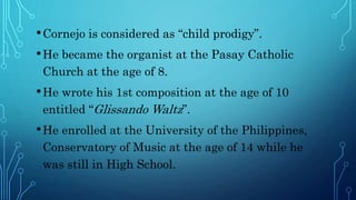 •Cornejo is considered as “child prodigy”.
•He became the organist at the Pasay Catholic
Church at the age of 8.
•He wrote his 1st composition at the age of 10
entitled “Glissando Waltz”.
•He enrolled at the University of the Philippines,
Conservatory of Music at the age of 14 while he
was still in High School.
 