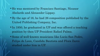 • He was mentored by Francisco Santiago, Nicanor
Abelardo and Alexander Lippay.
• By the age of 16, he had 26 composition published by the
United Publishing Company, Inc.
• In 1950, he graduated in UP and was offered a teaching
position by then UP President Rafael Palma.
• Some of well-known musicians like Lucio San Pedro,
Felipe de Leon, Candida Bautista and Flora Zarco
studied under him in UP.
 