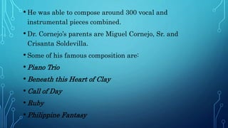 • He was able to compose around 300 vocal and
instrumental pieces combined.
• Dr. Cornejo’s parents are Miguel Cornejo, Sr. and
Crisanta Soldevilla.
• Some of his famous composition are:
• Piano Trio
• Beneath this Heart of Clay
• Call of Day
• Ruby
• Philippine Fantasy
 