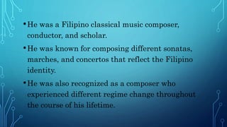 •He was a Filipino classical music composer,
conductor, and scholar.
•He was known for composing different sonatas,
marches, and concertos that reflect the Filipino
identity.
•He was also recognized as a composer who
experienced different regime change throughout
the course of his lifetime.
 