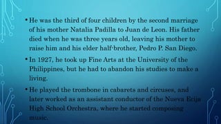 • He was the third of four children by the second marriage
of his mother Natalia Padilla to Juan de Leon. His father
died when he was three years old, leaving his mother to
raise him and his elder half-brother, Pedro P. San Diego.
• In 1927, he took up Fine Arts at the University of the
Philippines, but he had to abandon his studies to make a
living.
• He played the trombone in cabarets and circuses, and
later worked as an assistant conductor of the Nueva Ecija
High School Orchestra, where he started composing
music.
 