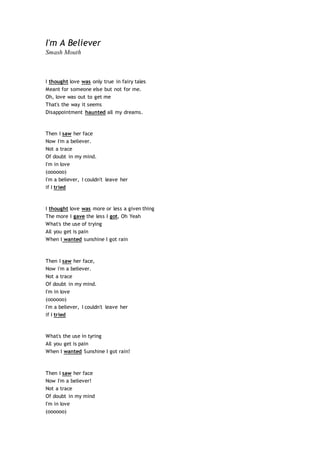 I'm A Believer
Smash Mouth
I thought love was only true in fairy tales
Meant for someone else but not for me.
Oh, love was out to get me
That's the way it seems
Disappointment haunted all my dreams.
Then I saw her face
Now I'm a believer.
Not a trace
Of doubt in my mind.
I'm in love
(oooooo)
I'm a believer, I couldn't leave her
if I tried
I thought love was more or less a given thing
The more I gave the less I got, Oh Yeah
What's the use of trying
All you get is pain
When I wanted sunshine I got rain
Then I saw her face,
Now i'm a believer.
Not a trace
Of doubt in my mind.
I'm in love
(oooooo)
I'm a believer, I couldn't leave her
if I tried
What's the use in tyring
All you get is pain
When I wanted Sunshine I got rain!
Then I saw her face
Now I'm a believer!
Not a trace
Of doubt in my mind
I'm in love
(oooooo)
 