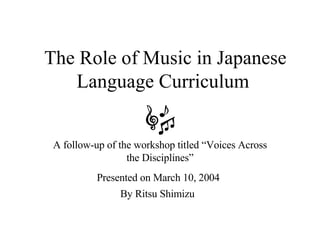The Role of Music in Japanese Language Curriculum  A follow-up of the workshop titled “Voices Across the Disciplines” Presented on March 10, 2004   By Ritsu Shimizu  