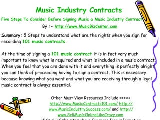 Music Industry Contracts   Five Steps To Consider Before Signing Music a Music Industry Contract   By :-  http:// www.MusicBizCenter.com Other Must View Resources Include ===>>>  http://www.MusicContracts101.com/   http:// www.MusicIndustrySuccess.com /  and  http:// www.SellMusicOnlineLikeCrazy.com   Visit all of the sites above for more free information Summary:  5 Steps to understand what are the rights when you sign for recording  101 music contracts .  At the time of signing a  101 music contract   it is in fact very much important to know what is required and what is included in a music contract. When you feel that you are done with it and everything is perfectly alright, you can think of proceeding having to sign a contract. This is necessary because knowing what you want and what you are receiving through a legal music contract is always essential.  