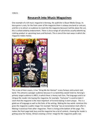 7/09/15
Research into Music Magazines
One example of a UK music magazine is Kerrang, the publisher is Bauer Media Group, its
base genre is rock, for the front cover of the magazine there is always one band or solo act,
and this is to attract an audience to read into the magazine because it will be about the act,
this is called celebrity endorsement. There is also a range of sub articles usually advertising
clothing product or upcoming tours and festivals. This is one of the main ways in which the
magazine makes money.
This is one of their covers, it has “Bring Me the Horizon” a very famous and current rock
band. This attracts a younger audience because it is a band they would listen to. Kerrang’s
primary target audience is ABC1, in which there is heavy rock fans. The language used is to
intrigue the reader into buying the magazine, for example, “Exclusive” is used to make it
seem that the magazine is the most important of its kind making it seemunique. This is a
good use of language as well as the fonts of the writing. Making the key words stand out this
gives the magazine a public image. For example "Kerrang" has an exclamation mark after it.
Making it stand out from other magazines. There is listing at the bottom of the page. This
makes the front page look busy and the magazine has a lot of content, showing the reader is
getting value for money. Almost creating a mirror image for the magazines public eye.
 
