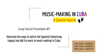 MUSIC-MAKING IN CUBA
A Spanish Imprint
Group Tutorial Presentation #3
Illustrate the ways in which the Spanish Colonizing
Legacy has left its mark in music making in Cuba.
CAINE, Shakira - 607004850
LEWIS, Marlon - 620068264
MEEKS, Renee - 620087505
 