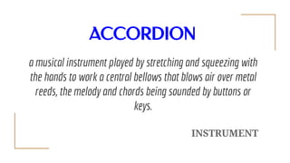 ACCORDION
a musical instrument played by stretching and squeezing with
the hands to work a central bellows that blows air ...
