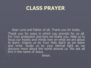 CLASS PRAYER
Dear Lord and Father of all, Thank you for today.
Thank you for ways in which you provide for us all.
For Your protection and love we thank you. Help us to
focus our hearts and minds now on what we are about
to learn. Inspire us by Your Holy Spirit as we listen
and write. Guide us by your eternal light as we
discover more about the world around us. We ask all
this in the name of Jesus.
Amen.
 