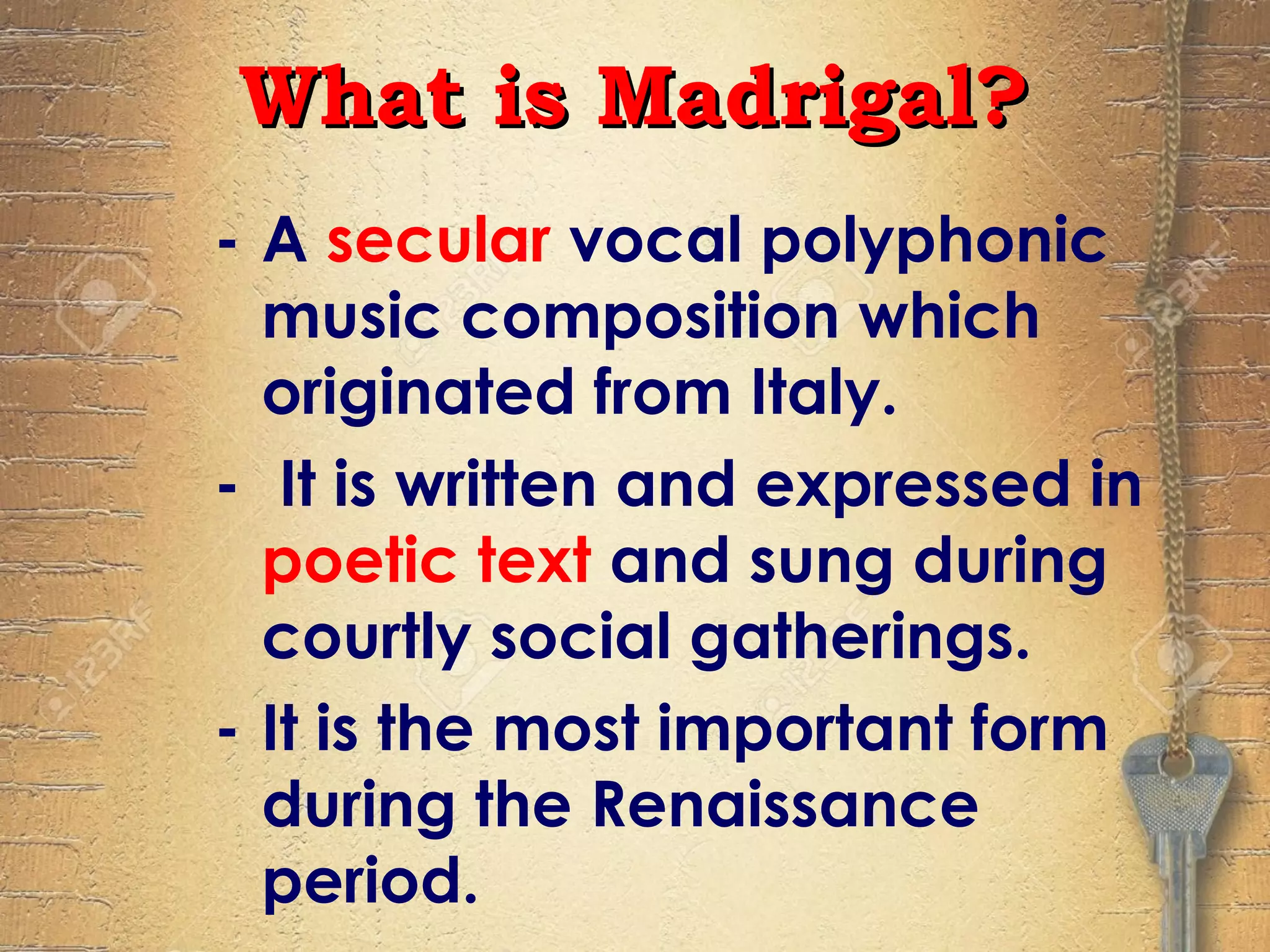 - A secular vocal polyphonic
music composition which
originated from Italy.
- It is written and expressed in
poetic text and sung during
courtly social gatherings.
- It is the most important form
during the Renaissance
period.
What is Madrigal?What is Madrigal?
 