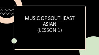 MUSIC OF SOUTHEAST
ASIAN
(LESSON 1)
 