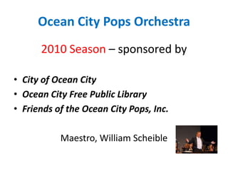 Ocean City Pops Orchestra 2010 Season – sponsored by City of Ocean City Ocean City Free Public Library Friends of the Ocean City Pops, Inc. Maestro, William Scheible     