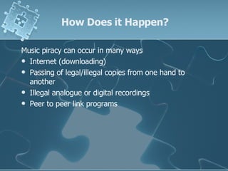 How Does it Happen? Music piracy can occur in many ways  Internet (downloading) Passing of legal/illegal copies from one hand to another Illegal analogue or digital recordings Peer to peer link programs 
