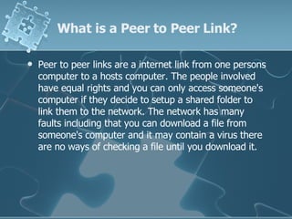 What is a Peer to Peer Link? Peer to peer links are a internet link from one persons computer to a hosts computer. The people involved have equal rights and you can only access someone's computer if they decide to setup a shared folder to link them to the network. The network has many faults including that you can download a file from someone's computer and it may contain a virus there are no ways of checking a file until you download it. 