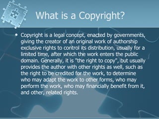 What is a Copyright? Copyright is a legal concept, enacted by governments, giving the creator of an original work of authorship exclusive rights to control its distribution, usually for a limited time, after which the work enters the public domain. Generally, it is "the right to copy", but usually provides the author with other rights as well, such as the right to be credited for the work, to determine who may adapt the work to other forms, who may perform the work, who may financially benefit from it, and other, related rights.  