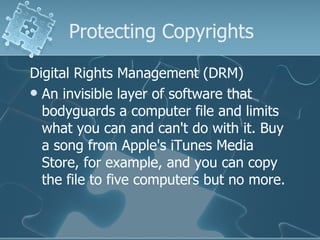 Protecting Copyrights Digital Rights Management (DRM) An invisible layer of software that bodyguards a computer file and limits what you can and can't do with it. Buy a song from Apple's iTunes Media Store, for example, and you can copy the file to five computers but no more.  