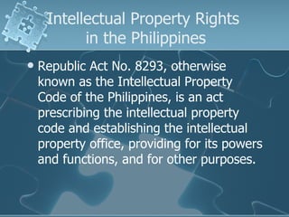 Intellectual Property Rights  in the Philippines Republic Act No. 8293, otherwise known as the Intellectual Property Code of the Philippines, is an act prescribing the intellectual property code and establishing the intellectual property office, providing for its powers and functions, and for other purposes.  