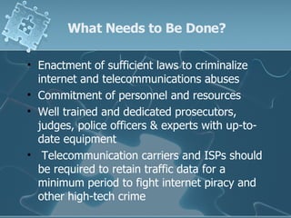 What Needs to Be Done? Enactment of sufficient laws to criminalize internet and telecommunications abuses Commitment of personnel and resources Well trained and dedicated prosecutors, judges, police officers & experts with up-to-date equipment  Telecommunication carriers and ISPs should be required to retain traffic data for a minimum period to fight internet piracy and other high-tech crime 