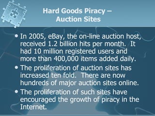 In 2005, eBay, the on-line auction host, received 1.2 billion hits per month.  It had 10 million registered users and more than 400,000 items added daily.  The proliferation of auction sites has increased ten fold.  There are now hundreds of major auction sites online. The proliferation of such sites have encouraged the growth of piracy in the Internet. Hard Goods Piracy –  Auction Sites 