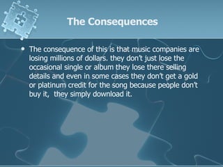 The Consequences The consequence of this is that music companies are losing millions of dollars. they don’t just lose the occasional single or album they lose there selling details and even in some cases they don’t get a gold or platinum credit for the song because people don’t buy it,  they simply download it. 