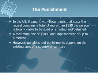 The Punishment In the US, if caught with illegal music that costs the record company a total of more than $350 the person is legally viable to be sued or arrested and detained  A maximum fine of $5000 and imprisonment of up to 6 months However, penalties and punishments depend on the existing laws of a country or territory 