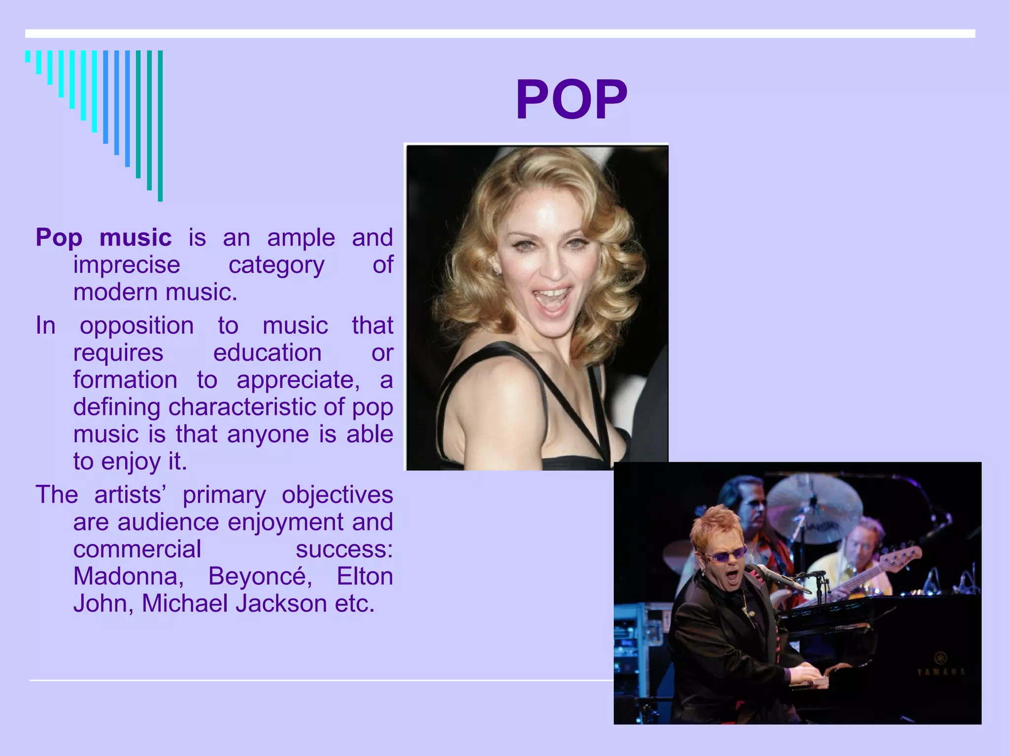 POP Pop music  is an ample and imprecise category of modern music.  In opposition to music that requires education or formation to appreciate, a defining characteristic of pop music is that anyone is able to enjoy it.  The artists’ primary objectives are audience enjoyment and commercial success: Madonna, Beyoncé, Elton John, Michael Jackson etc. 
