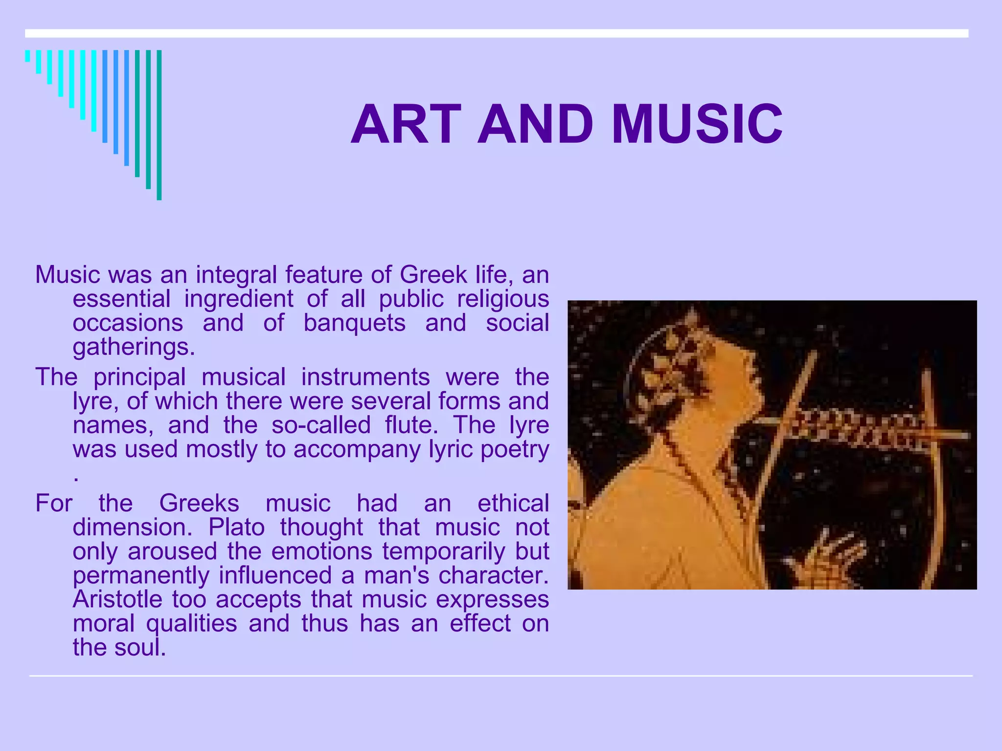 ART AND MUSIC Music was an integral feature of Greek life, an essential ingredient of all public religious occasions and of banquets and social gatherings.  The principal musical instruments were the lyre, of which there were several forms and names, and the so-called flute. The lyre was used mostly to accompany lyric poetry . For the Greeks music had an ethical dimension. Plato thought that music not only aroused the emotions temporarily but permanently influenced a man's character. Aristotle too accepts that music expresses moral qualities and thus has an effect on the soul.  