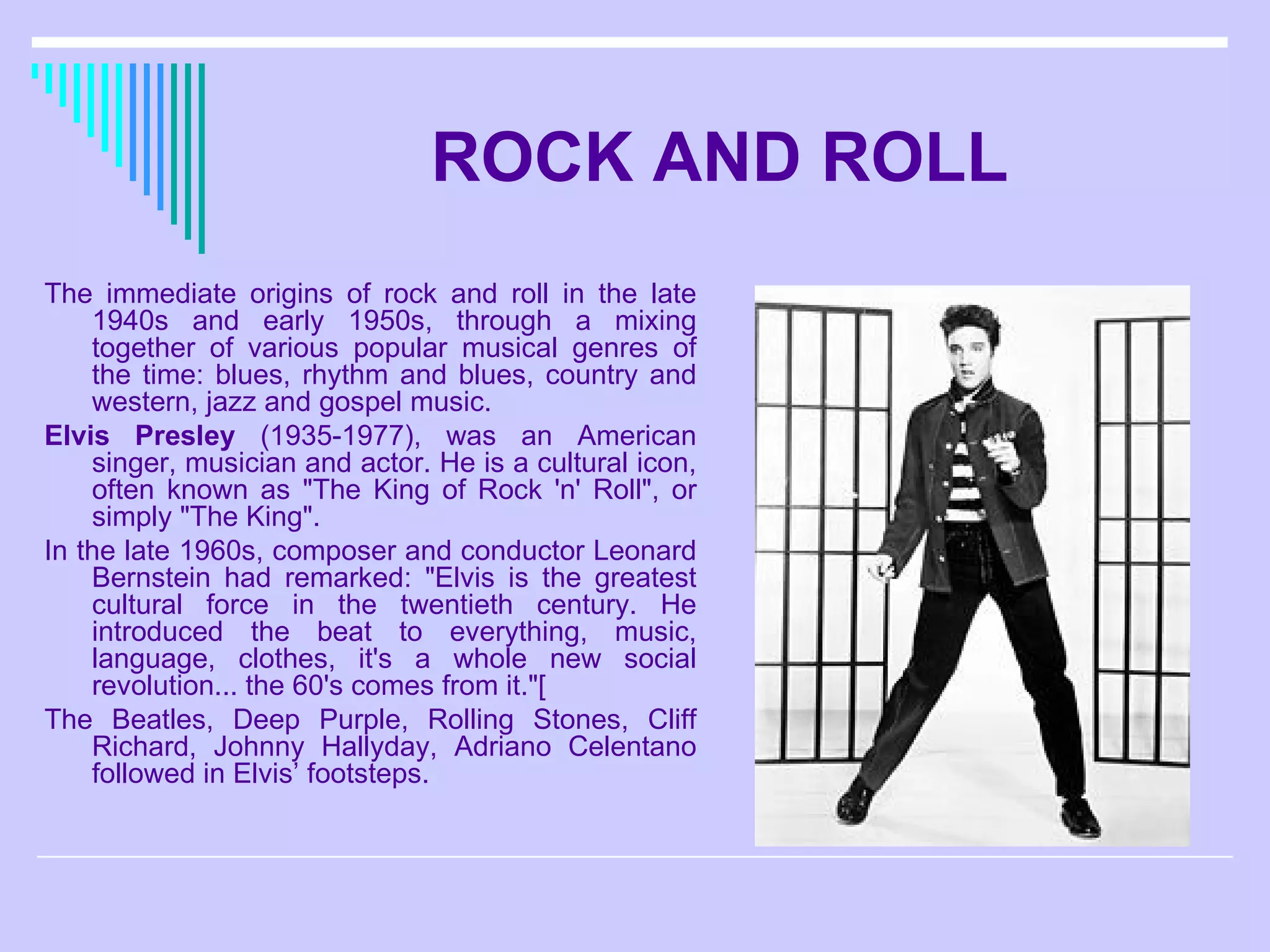 ROCK AND ROLL The immediate origins of rock and roll in the late 1940s and early 1950s, through a mixing together of various popular musical genres of the time: blues, rhythm and blues, country and western, jazz and gospel music. Elvis Presley  (1935-1977), was an American singer, musician and actor. He is a cultural icon, often known as &quot;The King of Rock 'n' Roll&quot;, or simply &quot;The King&quot;. In the late 1960s, composer and conductor Leonard Bernstein had remarked: &quot;Elvis is the greatest cultural force in the twentieth century. He introduced the beat to everything, music, language, clothes, it's a whole new social revolution... the 60's comes from it.&quot;[ The Beatles, Deep Purple, Rolling Stones, Cliff Richard, Johnny Hallyday, Adriano Celentano  followed in Elvis’ footsteps. 